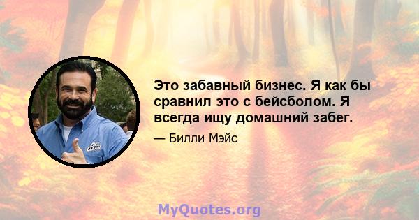 Это забавный бизнес. Я как бы сравнил это с бейсболом. Я всегда ищу домашний забег.