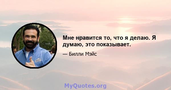 Мне нравится то, что я делаю. Я думаю, это показывает.