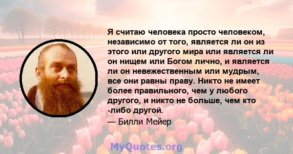 Я считаю человека просто человеком, независимо от того, является ли он из этого или другого мира или является ли он нищем или Богом лично, и является ли он невежественным или мудрым, все они равны праву. Никто не имеет