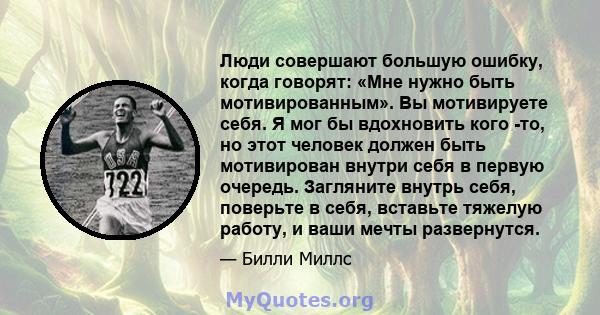 Люди совершают большую ошибку, когда говорят: «Мне нужно быть мотивированным». Вы мотивируете себя. Я мог бы вдохновить кого -то, но этот человек должен быть мотивирован внутри себя в первую очередь. Загляните внутрь