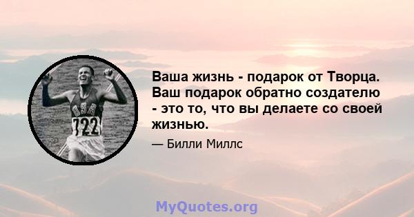 Ваша жизнь - подарок от Творца. Ваш подарок обратно создателю - это то, что вы делаете со своей жизнью.