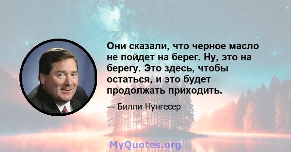 Они сказали, что черное масло не пойдет на берег. Ну, это на берегу. Это здесь, чтобы остаться, и это будет продолжать приходить.