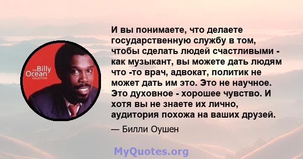 И вы понимаете, что делаете государственную службу в том, чтобы сделать людей счастливыми - как музыкант, вы можете дать людям что -то врач, адвокат, политик не может дать им это. Это не научное. Это духовное - хорошее