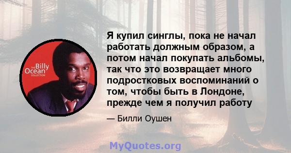 Я купил синглы, пока не начал работать должным образом, а потом начал покупать альбомы, так что это возвращает много подростковых воспоминаний о том, чтобы быть в Лондоне, прежде чем я получил работу