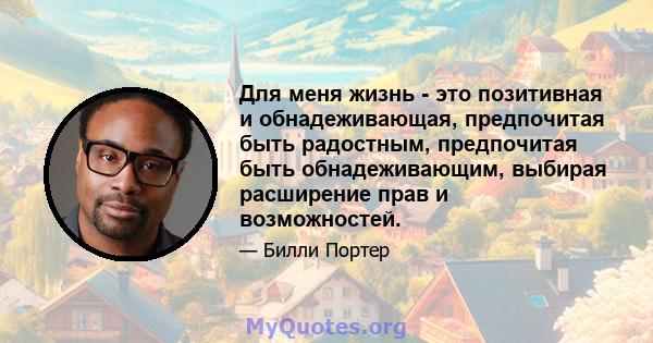 Для меня жизнь - это позитивная и обнадеживающая, предпочитая быть радостным, предпочитая быть обнадеживающим, выбирая расширение прав и возможностей.