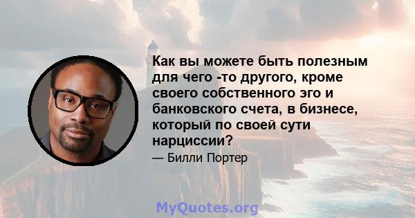 Как вы можете быть полезным для чего -то другого, кроме своего собственного эго и банковского счета, в бизнесе, который по своей сути нарциссии?