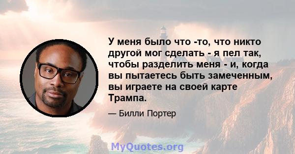 У меня было что -то, что никто другой мог сделать - я пел так, чтобы разделить меня - и, когда вы пытаетесь быть замеченным, вы играете на своей карте Трампа.