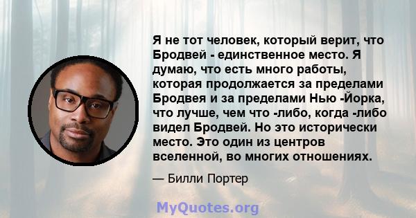 Я не тот человек, который верит, что Бродвей - единственное место. Я думаю, что есть много работы, которая продолжается за пределами Бродвея и за пределами Нью -Йорка, что лучше, чем что -либо, когда -либо видел