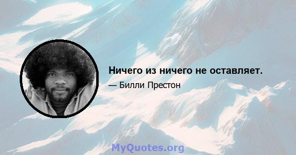 Ничего из ничего не оставляет.