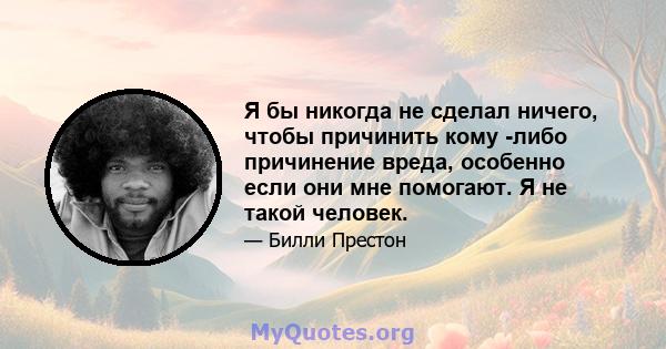 Я бы никогда не сделал ничего, чтобы причинить кому -либо причинение вреда, особенно если они мне помогают. Я не такой человек.