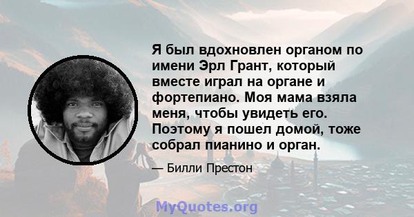 Я был вдохновлен органом по имени Эрл Грант, который вместе играл на органе и фортепиано. Моя мама взяла меня, чтобы увидеть его. Поэтому я пошел домой, тоже собрал пианино и орган.