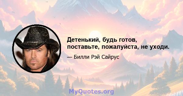 Детенький, будь готов, поставьте, пожалуйста, не уходи.