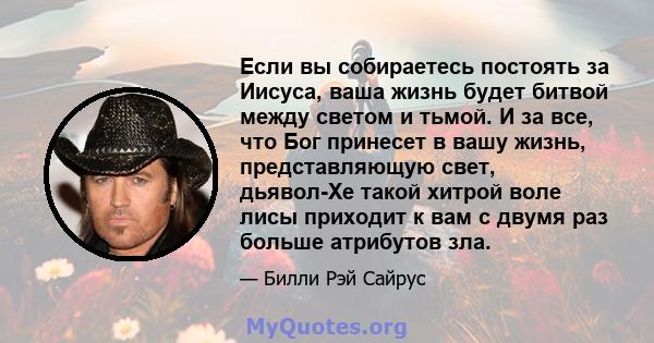 Если вы собираетесь постоять за Иисуса, ваша жизнь будет битвой между светом и тьмой. И за все, что Бог принесет в вашу жизнь, представляющую свет, дьявол-Хе такой хитрой воле лисы приходит к вам с двумя раз больше