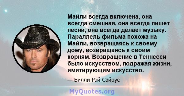 Майли всегда включена, она всегда смешная, она всегда пишет песни, она всегда делает музыку. Параллель фильма похожа на Майли, возвращаясь к своему дому, возвращаясь к своим корням. Возвращение в Теннесси было