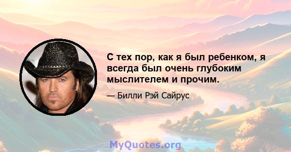 С тех пор, как я был ребенком, я всегда был очень глубоким мыслителем и прочим.