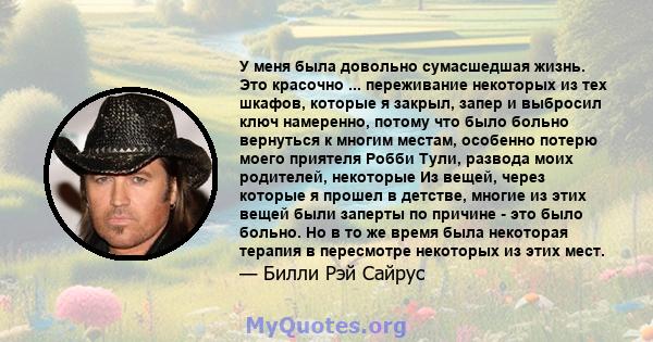 У меня была довольно сумасшедшая жизнь. Это красочно ... переживание некоторых из тех шкафов, которые я закрыл, запер и выбросил ключ намеренно, потому что было больно вернуться к многим местам, особенно потерю моего