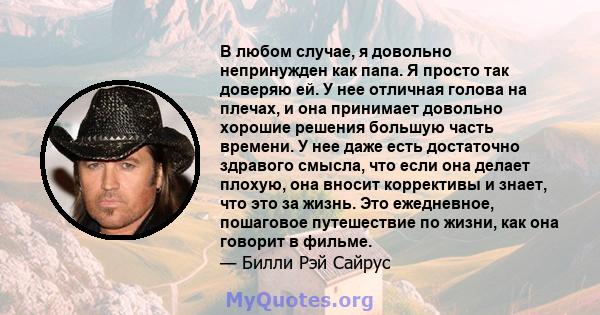 В любом случае, я довольно непринужден как папа. Я просто так доверяю ей. У нее отличная голова на плечах, и она принимает довольно хорошие решения большую часть времени. У нее даже есть достаточно здравого смысла, что