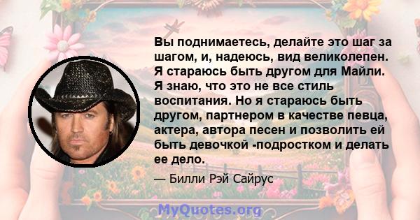 Вы поднимаетесь, делайте это шаг за шагом, и, надеюсь, вид великолепен. Я стараюсь быть другом для Майли. Я знаю, что это не все стиль воспитания. Но я стараюсь быть другом, партнером в качестве певца, актера, автора