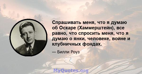 Спрашивать меня, что я думаю об Оскаре (Хаммерштейн), все равно, что спросить меня, что я думаю о янки, человеке, войне и клубничных фондах.