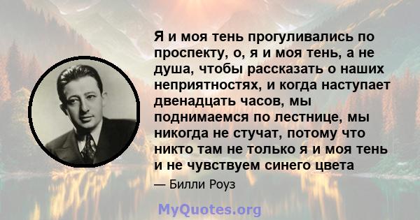 Я и моя тень прогуливались по проспекту, о, я и моя тень, а не душа, чтобы рассказать о наших неприятностях, и когда наступает двенадцать часов, мы поднимаемся по лестнице, мы никогда не стучат, потому что никто там не