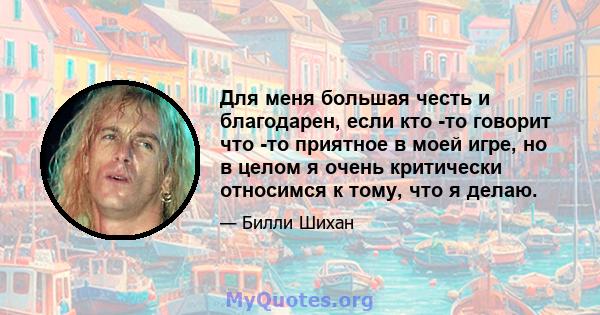 Для меня большая честь и благодарен, если кто -то говорит что -то приятное в моей игре, но в целом я очень критически относимся к тому, что я делаю.