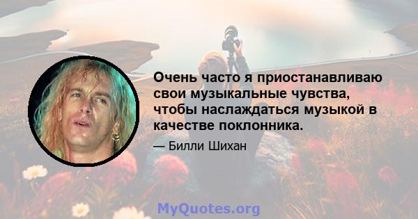 Очень часто я приостанавливаю свои музыкальные чувства, чтобы наслаждаться музыкой в ​​качестве поклонника.