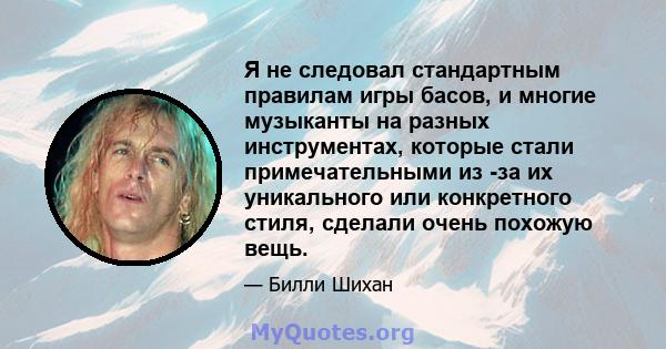 Я не следовал стандартным правилам игры басов, и многие музыканты на разных инструментах, которые стали примечательными из -за их уникального или конкретного стиля, сделали очень похожую вещь.