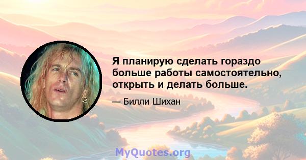 Я планирую сделать гораздо больше работы самостоятельно, открыть и делать больше.