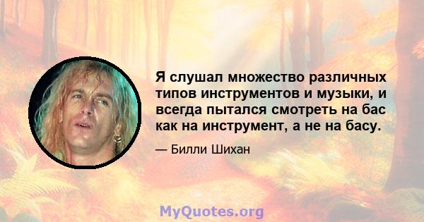 Я слушал множество различных типов инструментов и музыки, и всегда пытался смотреть на бас как на инструмент, а не на басу.