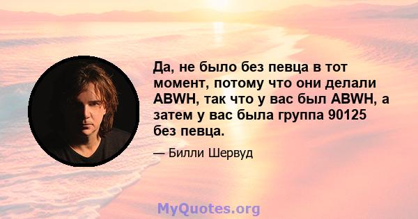 Да, не было без певца в тот момент, потому что они делали ABWH, так что у вас был ABWH, а затем у вас была группа 90125 без певца.