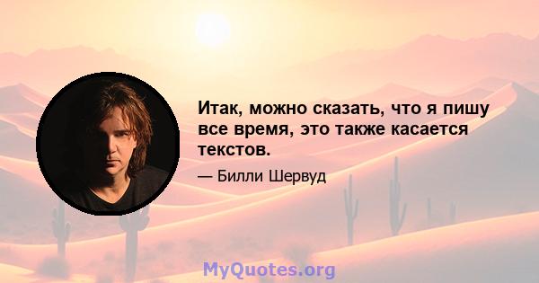 Итак, можно сказать, что я пишу все время, это также касается текстов.