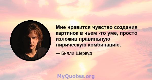 Мне нравится чувство создания картинок в чьем -то уме, просто изложив правильную лирическую комбинацию.