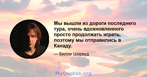 Мы вышли из дороги последнего тура, очень вдохновленного просто продолжать играть, поэтому мы отправились в Канаду.