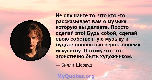 Не слушайте то, что кто -то рассказывает вам о музыке, которую вы делаете. Просто сделай это! Будь собой, сделай свою собственную музыку и будьте полностью верны своему искусству. Потому что это эгоистично быть