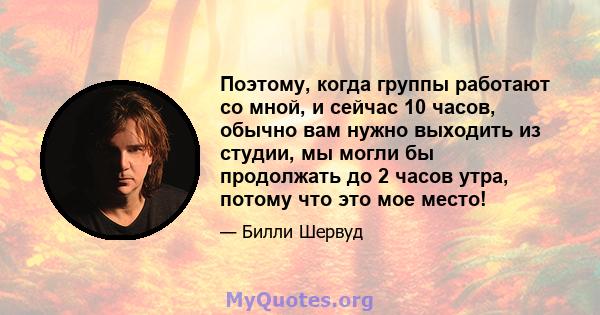 Поэтому, когда группы работают со мной, и сейчас 10 часов, обычно вам нужно выходить из студии, мы могли бы продолжать до 2 часов утра, потому что это мое место!