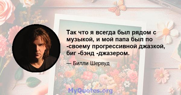 Так что я всегда был рядом с музыкой, и мой папа был по -своему прогрессивной джазкой, биг -бэнд -джазером.