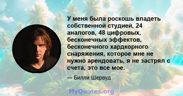 У меня была роскошь владеть собственной студией, 24 аналогов, 48 цифровых, бесконечных эффектов, бесконечного хардкорного снаряжения, которое мне не нужно арендовать, я не застрял с счета, это все мое.