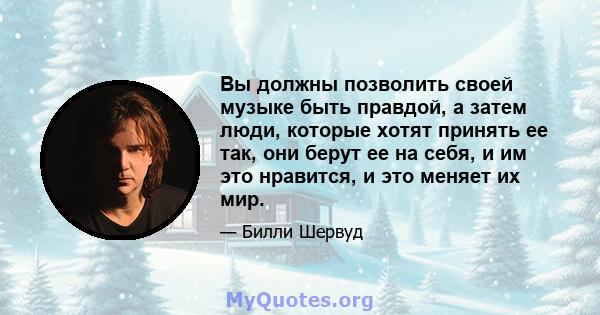 Вы должны позволить своей музыке быть правдой, а затем люди, которые хотят принять ее так, они берут ее на себя, и им это нравится, и это меняет их мир.