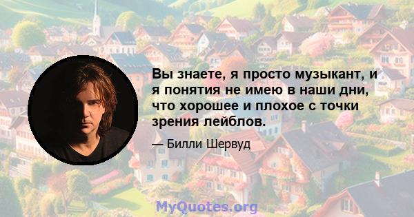 Вы знаете, я просто музыкант, и я понятия не имею в наши дни, что хорошее и плохое с точки зрения лейблов.