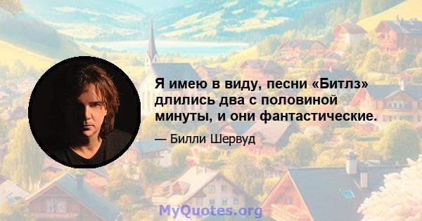 Я имею в виду, песни «Битлз» длились два с половиной минуты, и они фантастические.