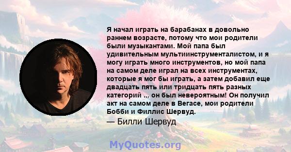 Я начал играть на барабанах в довольно раннем возрасте, потому что мои родители были музыкантами. Мой папа был удивительным мультиинструменталистом, и я могу играть много инструментов, но мой папа на самом деле играл на 