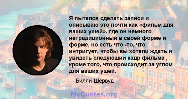 Я пытался сделать записи и описываю это почти как «фильм для ваших ушей», где он немного нетрадиционный в своей форме и форме, но есть что -то, что интригует, чтобы вы хотели ждать и увидеть следующий кадр фильма ,