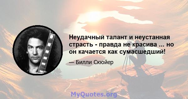 Неудачный талант и неустанная страсть - правда не красива ... но он качается как сумасшедший!