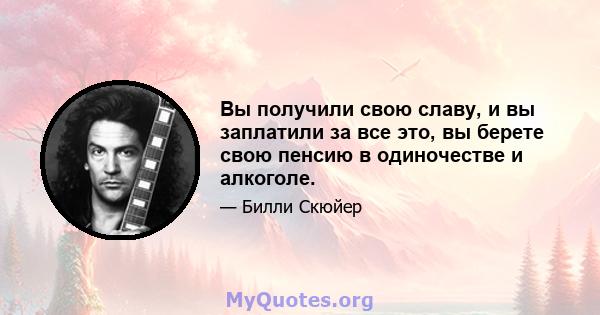 Вы получили свою славу, и вы заплатили за все это, вы берете свою пенсию в одиночестве и алкоголе.