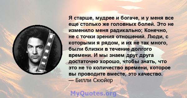 Я старше, мудрее и богаче, и у меня все еще столько же головных болей. Это не изменило меня радикально; Конечно, не с точки зрения отношений. Люди, с которыми я рядом, и их не так много, были близки в течение долгого