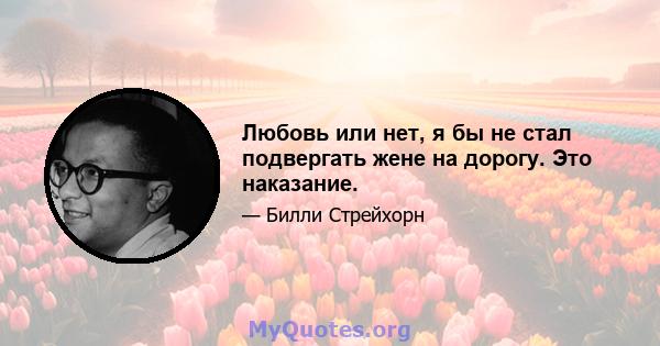 Любовь или нет, я бы не стал подвергать жене на дорогу. Это наказание.