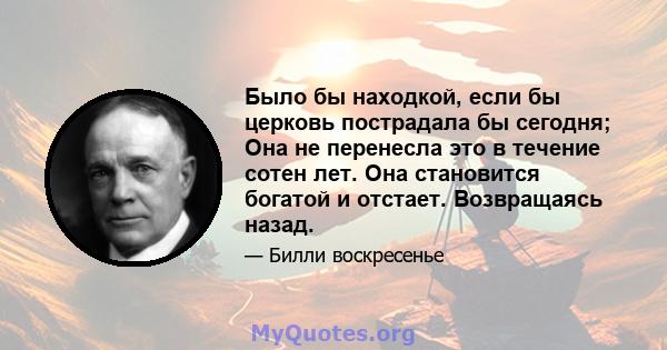 Было бы находкой, если бы церковь пострадала бы сегодня; Она не перенесла это в течение сотен лет. Она становится богатой и отстает. Возвращаясь назад.