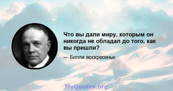 Что вы дали миру, которым он никогда не обладал до того, как вы пришли?