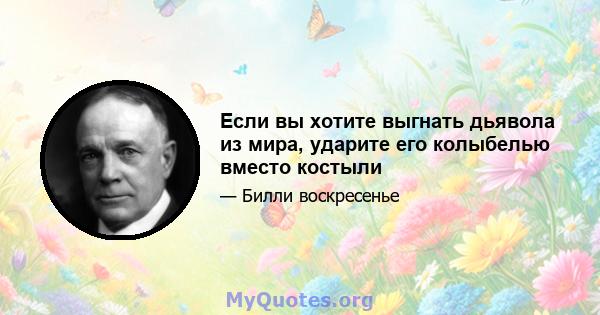 Если вы хотите выгнать дьявола из мира, ударите его колыбелью вместо костыли