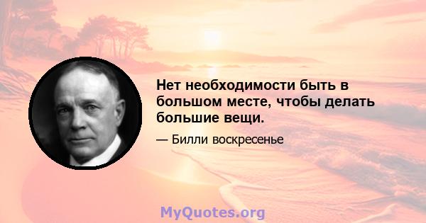 Нет необходимости быть в большом месте, чтобы делать большие вещи.